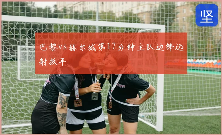 巴黎vs赫尔城第17分钟主队边锋远射扳平